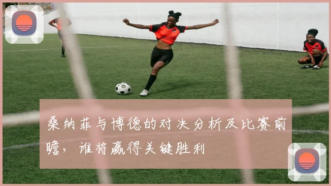 桑纳菲与博德的对决分析及比赛前瞻，谁将赢得关键胜利