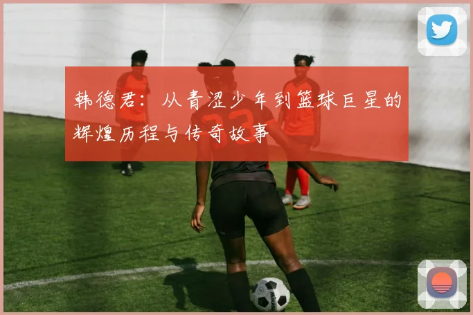 韩德君：从青涩少年到篮球巨星的辉煌历程与传奇故事