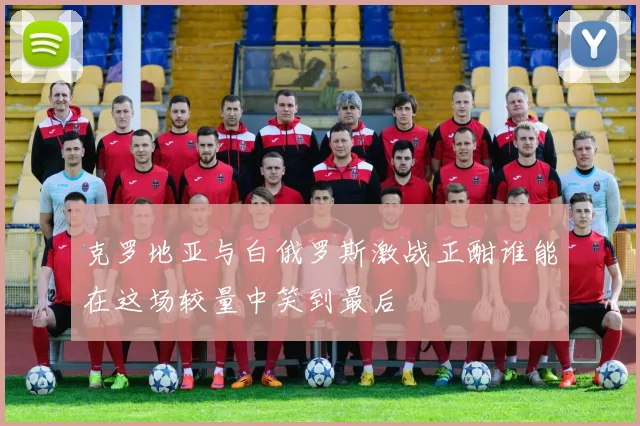克罗地亚与白俄罗斯激战正酣谁能在这场较量中笑到最后