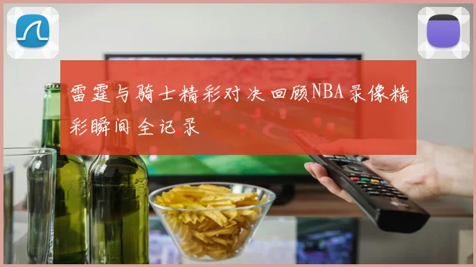 雷霆与骑士精彩对决回顾NBA录像精彩瞬间全记录