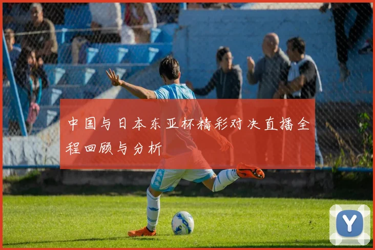 中国与日本东亚杯精彩对决直播全程回顾与分析