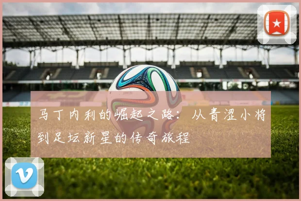 马丁内利的崛起之路：从青涩小将到足坛新星的传奇旅程