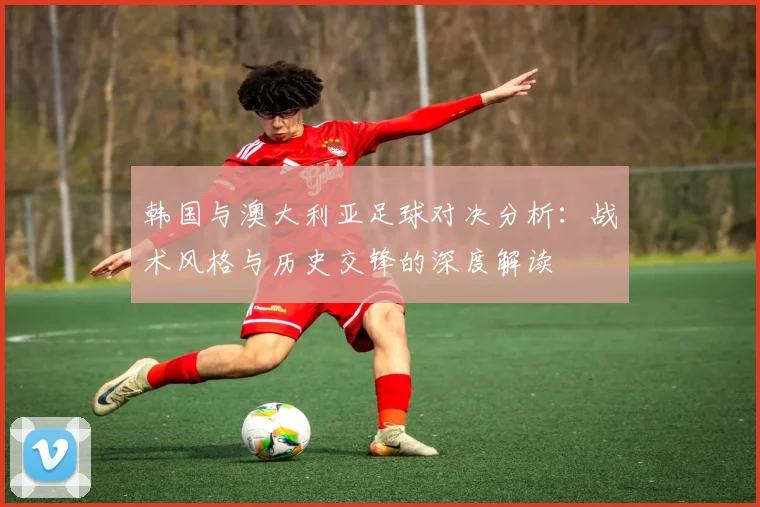 韩国与澳大利亚足球对决分析：战术风格与历史交锋的深度解读