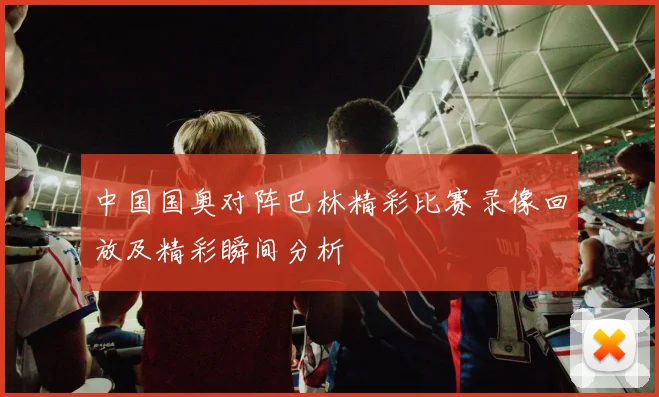 中国国奥对阵巴林精彩比赛录像回放及精彩瞬间分析