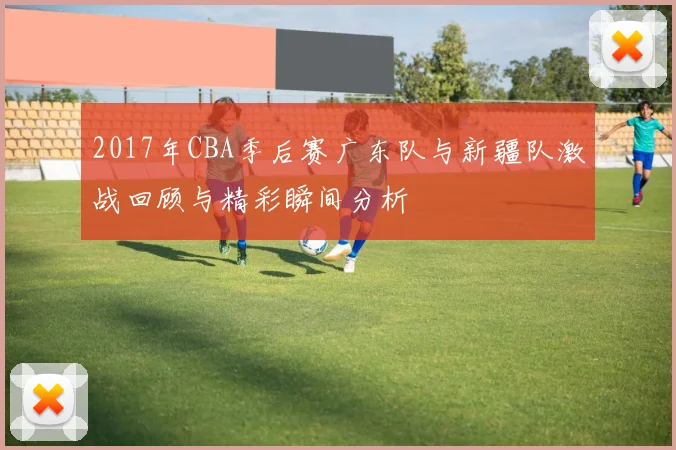 2017年CBA季后赛广东队与新疆队激战回顾与精彩瞬间分析