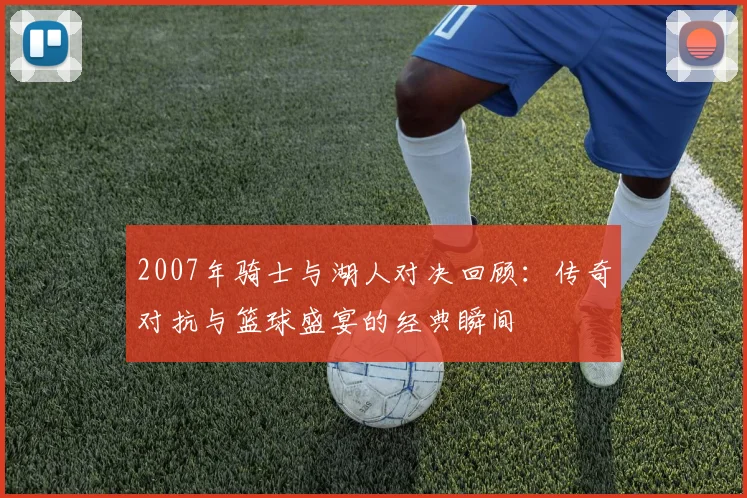 2007年骑士与湖人对决回顾：传奇对抗与篮球盛宴的经典瞬间