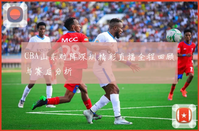 CBA山东对阵深圳精彩直播全程回顾与赛后分析