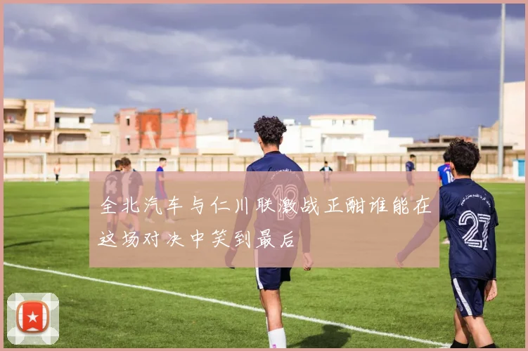 全北汽车与仁川联激战正酣谁能在这场对决中笑到最后