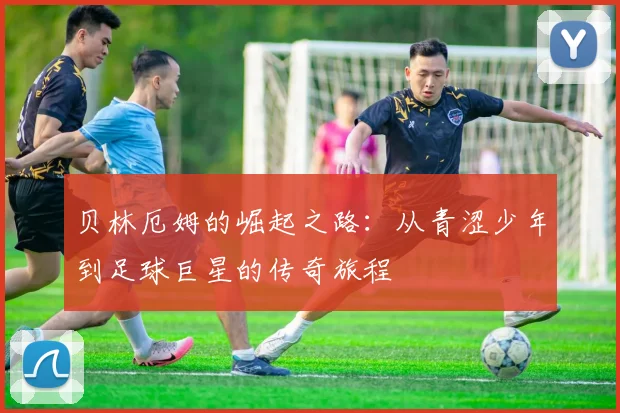 贝林厄姆的崛起之路：从青涩少年到足球巨星的传奇旅程