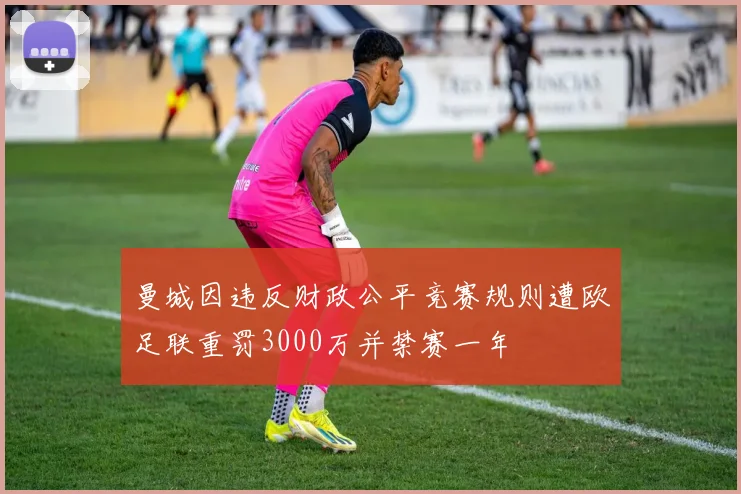曼城因违反财政公平竞赛规则遭欧足联重罚3000万并禁赛一年