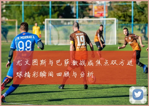尤文图斯与巴萨激战成焦点双方进球精彩瞬间回顾与分析