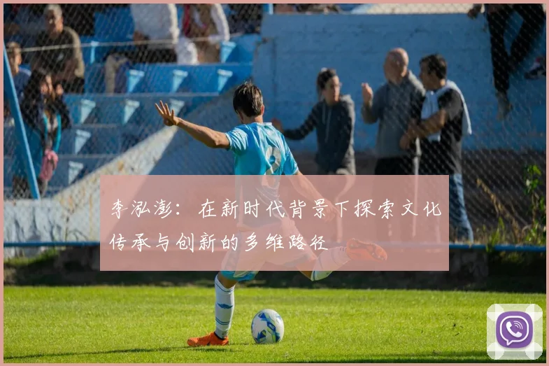 李泓澎：在新时代背景下探索文化传承与创新的多维路径