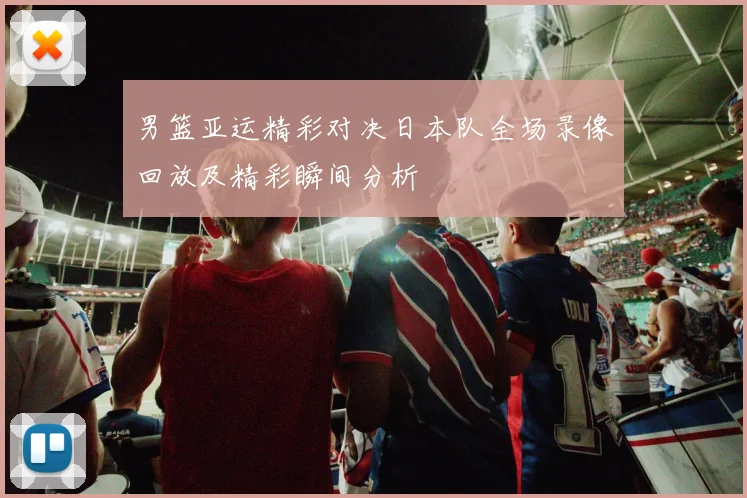 男篮亚运精彩对决日本队全场录像回放及精彩瞬间分析