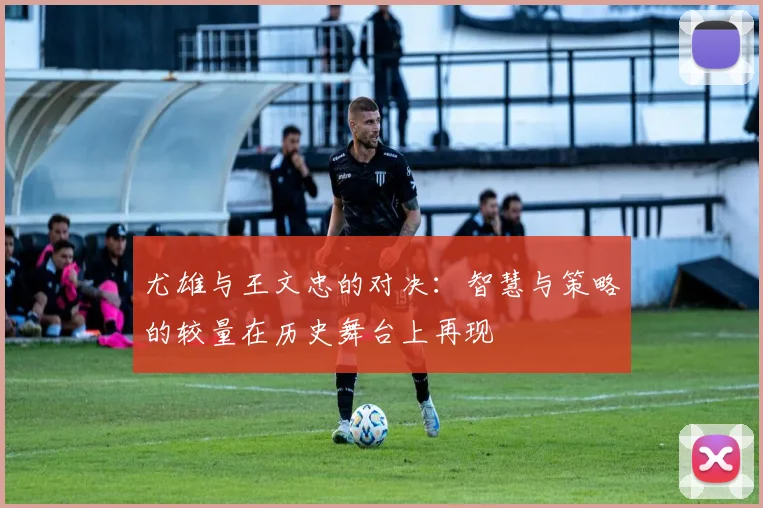 尤雄与王文忠的对决：智慧与策略的较量在历史舞台上再现