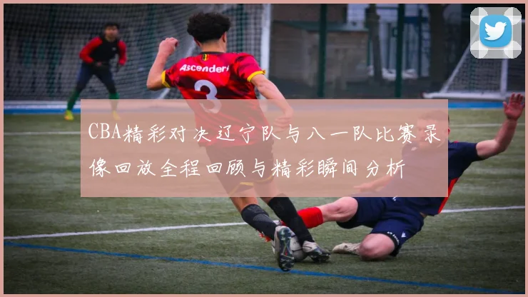 CBA精彩对决辽宁队与八一队比赛录像回放全程回顾与精彩瞬间分析