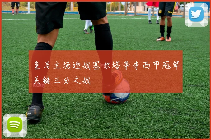皇马主场迎战塞尔塔争夺西甲冠军关键三分之战