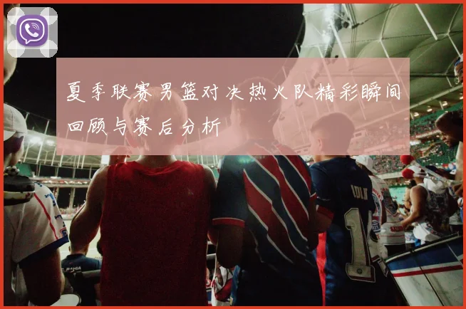 夏季联赛男篮对决热火队精彩瞬间回顾与赛后分析