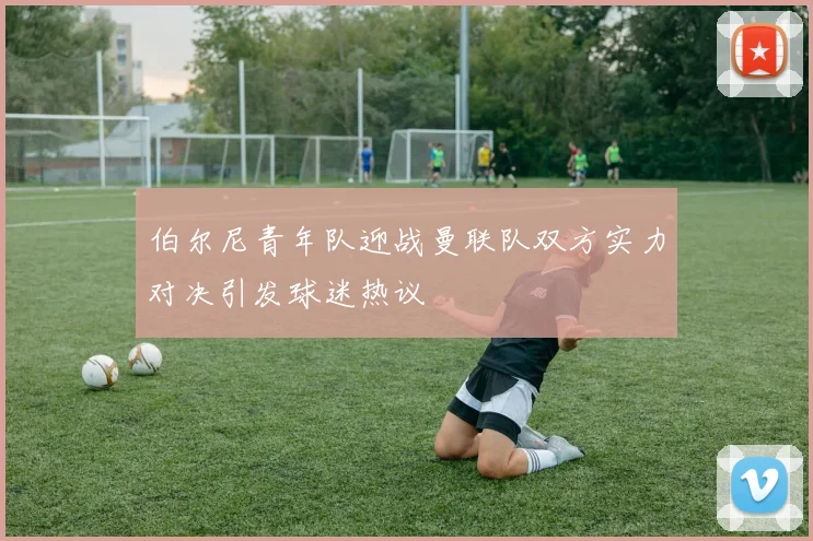 伯尔尼青年队迎战曼联队双方实力对决引发球迷热议