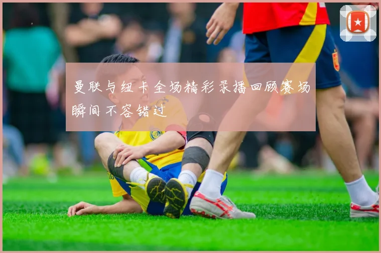 曼联与纽卡全场精彩录播回顾赛场瞬间不容错过