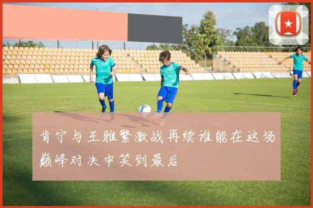 肯宁与王雅繁激战再续谁能在这场巅峰对决中笑到最后