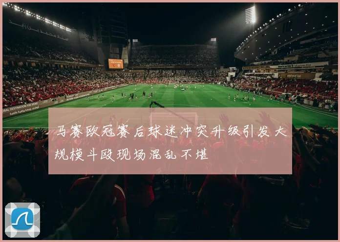 马赛欧冠赛后球迷冲突升级引发大规模斗殴现场混乱不堪