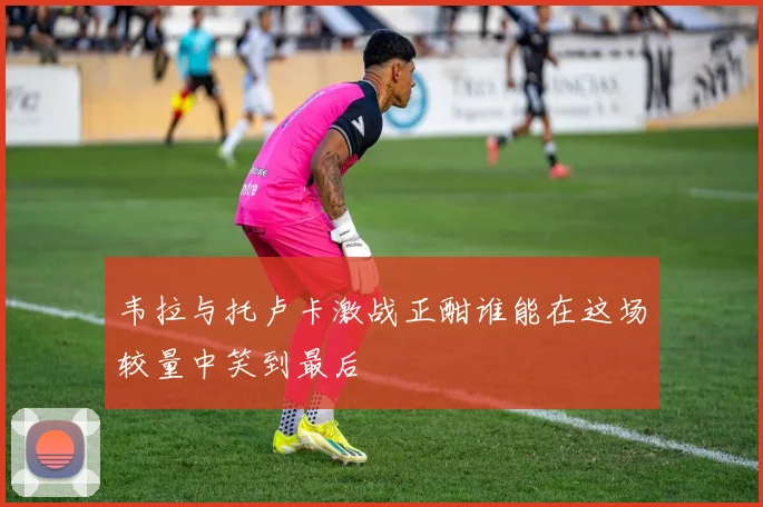 韦拉与托卢卡激战正酣谁能在这场较量中笑到最后
