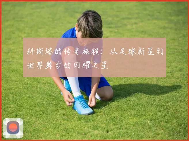 科斯塔的传奇旅程：从足球新星到世界舞台的闪耀之星